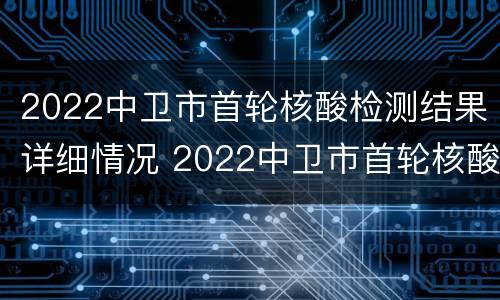 2022中卫市首轮核酸检测结果详细情况 2022中卫市首轮核酸检测结果详细情况查询
