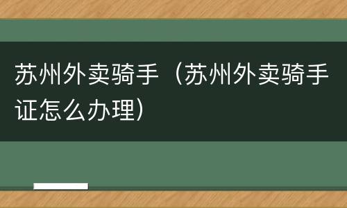 苏州外卖骑手（苏州外卖骑手证怎么办理）