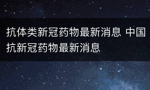 抗体类新冠药物最新消息 中国抗新冠药物最新消息