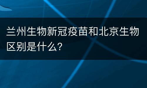 兰州生物新冠疫苗和北京生物区别是什么？