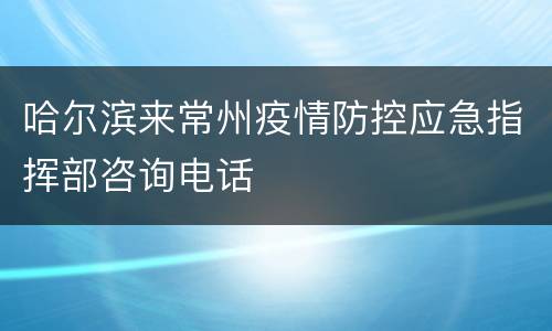 哈尔滨来常州疫情防控应急指挥部咨询电话