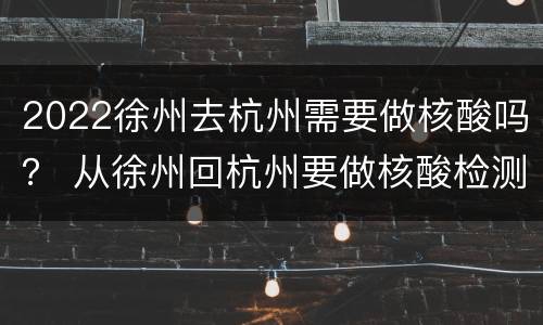 2022徐州去杭州需要做核酸吗？ 从徐州回杭州要做核酸检测吗