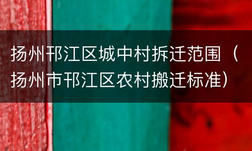 扬州邗江区城中村拆迁范围（扬州市邗江区农村搬迁标准）