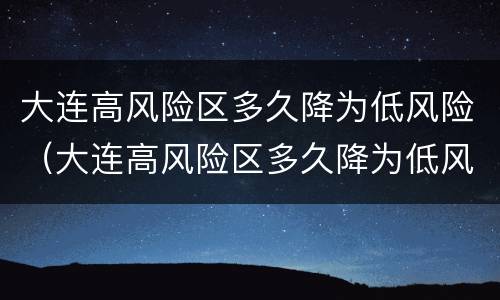 大连高风险区多久降为低风险（大连高风险区多久降为低风险的）