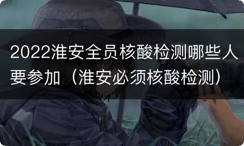 2022淮安全员核酸检测哪些人要参加（淮安必须核酸检测）
