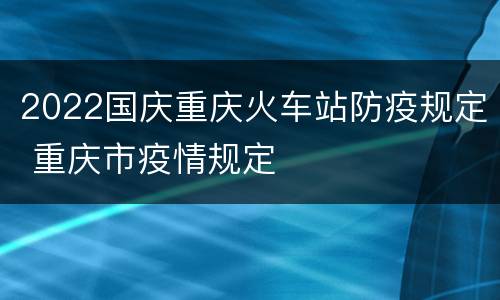 2022国庆重庆火车站防疫规定 重庆市疫情规定