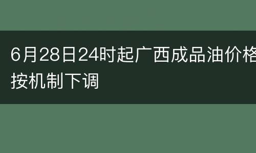 6月28日24时起广西成品油价格按机制下调