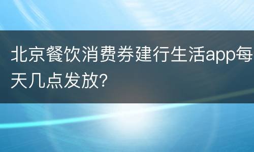 北京餐饮消费券建行生活app每天几点发放？