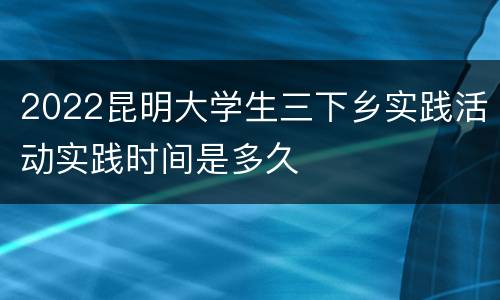 2022昆明大学生三下乡实践活动实践时间是多久