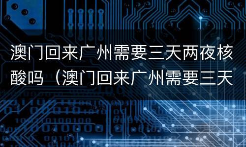 澳门回来广州需要三天两夜核酸吗（澳门回来广州需要三天两夜核酸吗）