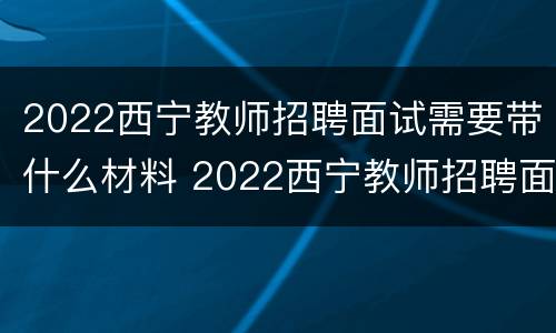 2022西宁教师招聘面试需要带什么材料 2022西宁教师招聘面试需要带什么材料和手续