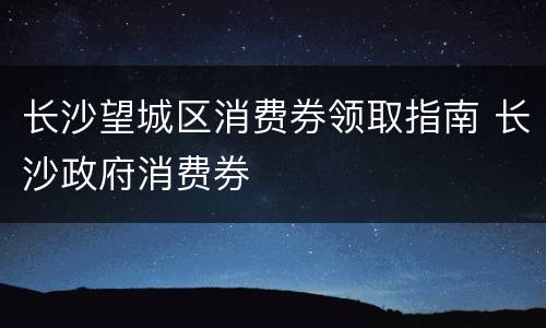 长沙望城区消费券领取指南 长沙政府消费券