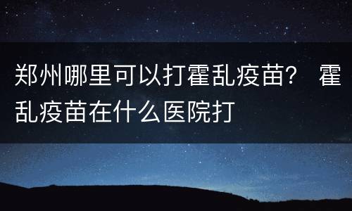 郑州哪里可以打霍乱疫苗？ 霍乱疫苗在什么医院打
