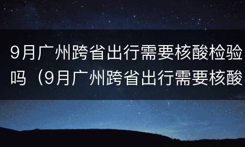 9月广州跨省出行需要核酸检验吗（9月广州跨省出行需要核酸检验吗）