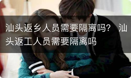 汕头返乡人员需要隔离吗？ 汕头返工人员需要隔离吗