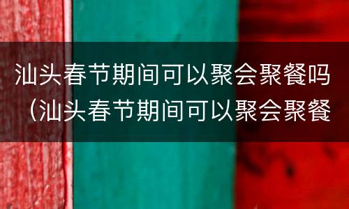 汕头春节期间可以聚会聚餐吗（汕头春节期间可以聚会聚餐吗）