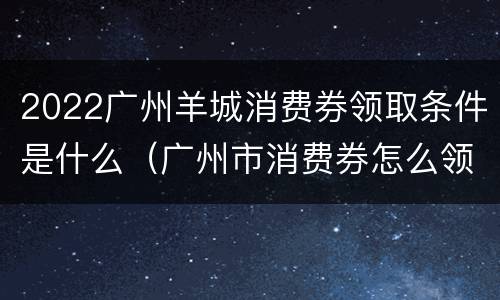 2022广州羊城消费券领取条件是什么（广州市消费券怎么领）