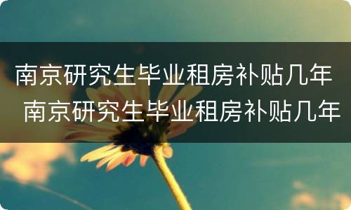 南京研究生毕业租房补贴几年 南京研究生毕业租房补贴几年一次
