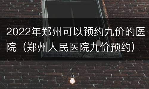 2022年郑州可以预约九价的医院（郑州人民医院九价预约）
