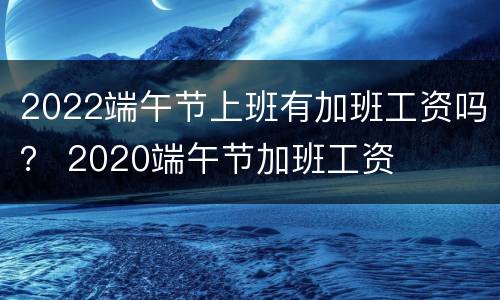 2022端午节上班有加班工资吗？ 2020端午节加班工资