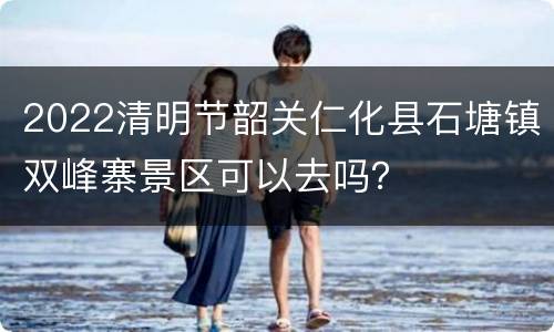 2022清明节韶关仁化县石塘镇双峰寨景区可以去吗？