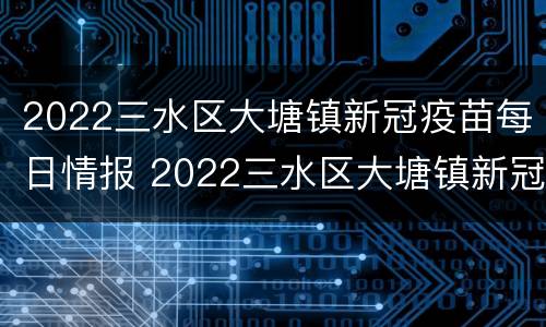 2022三水区大塘镇新冠疫苗每日情报 2022三水区大塘镇新冠疫苗每日情报公布