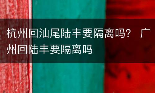 杭州回汕尾陆丰要隔离吗？ 广州回陆丰要隔离吗