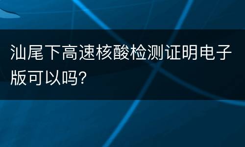 汕尾下高速核酸检测证明电子版可以吗？