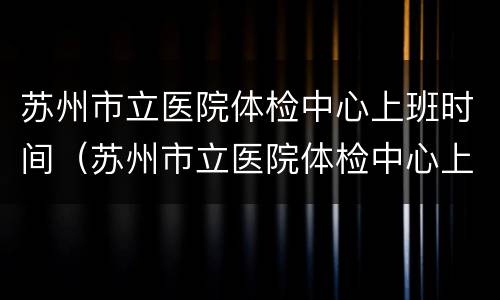 苏州市立医院体检中心上班时间（苏州市立医院体检中心上班时间查询）