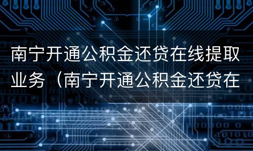 南宁开通公积金还贷在线提取业务（南宁开通公积金还贷在线提取业务需要什么）