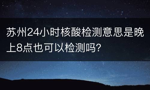 苏州24小时核酸检测意思是晚上8点也可以检测吗？