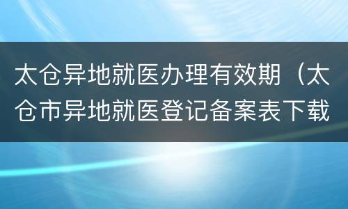 太仓异地就医办理有效期（太仓市异地就医登记备案表下载）