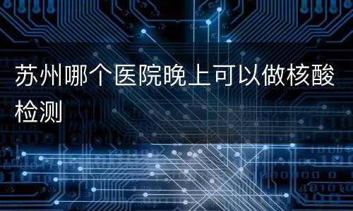 苏州哪个医院晚上可以做核酸检测