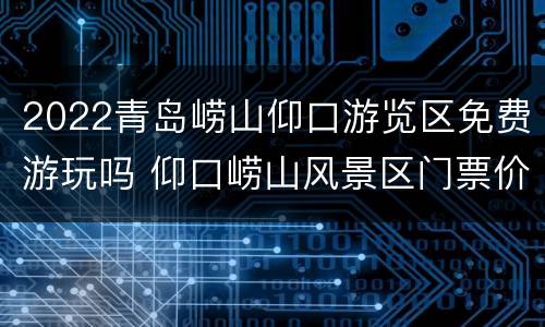 2022青岛崂山仰口游览区免费游玩吗 仰口崂山风景区门票价格