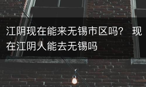江阴现在能来无锡市区吗？ 现在江阴人能去无锡吗
