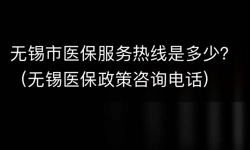 无锡市医保服务热线是多少？（无锡医保政策咨询电话）