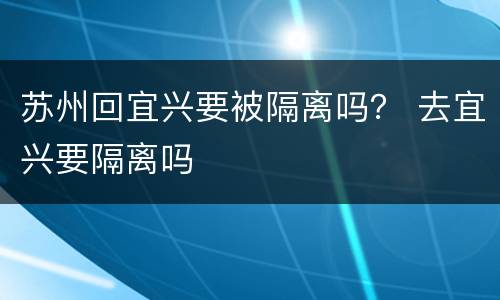 苏州回宜兴要被隔离吗？ 去宜兴要隔离吗