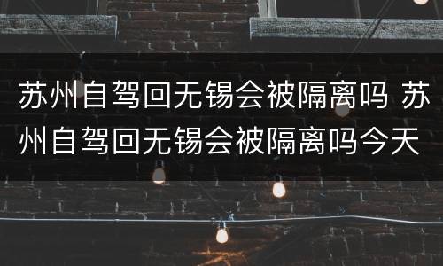 苏州自驾回无锡会被隔离吗 苏州自驾回无锡会被隔离吗今天