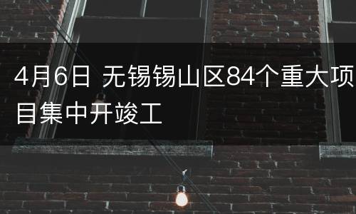 4月6日 无锡锡山区84个重大项目集中开竣工