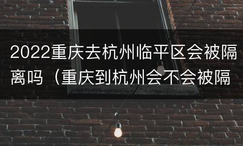 2022重庆去杭州临平区会被隔离吗（重庆到杭州会不会被隔离）