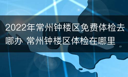 2022年常州钟楼区免费体检去哪办 常州钟楼区体检在哪里