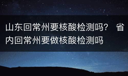山东回常州要核酸检测吗？ 省内回常州要做核酸检测吗