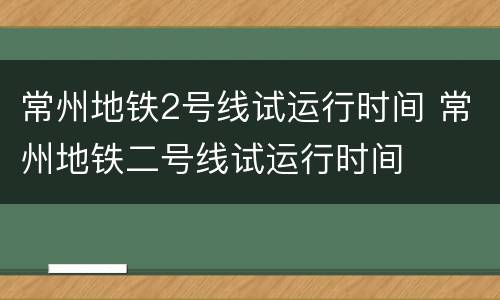 常州地铁2号线试运行时间 常州地铁二号线试运行时间