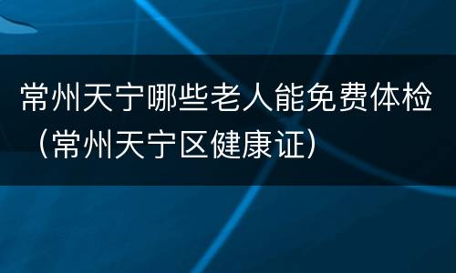 常州天宁哪些老人能免费体检（常州天宁区健康证）