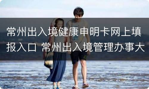 常州出入境健康申明卡网上填报入口 常州出入境管理办事大厅官网