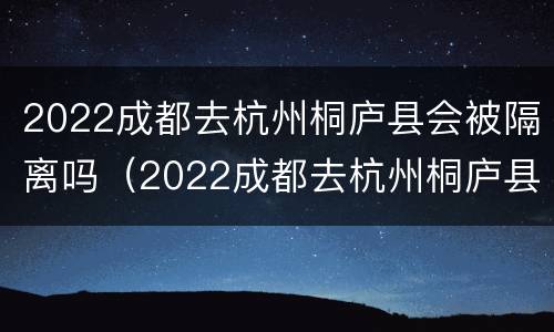 2022成都去杭州桐庐县会被隔离吗（2022成都去杭州桐庐县会被隔离吗今天）