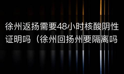 徐州返扬需要48小时核酸阴性证明吗（徐州回扬州要隔离吗）