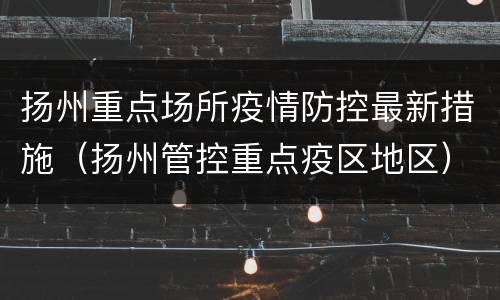 扬州重点场所疫情防控最新措施（扬州管控重点疫区地区）