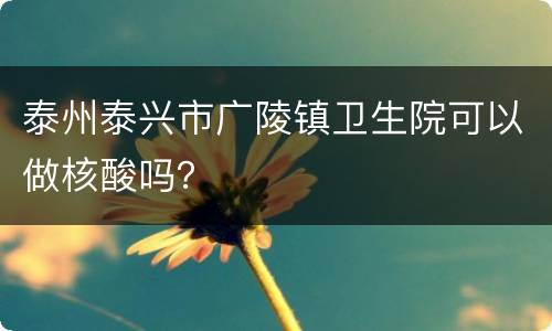 泰州泰兴市广陵镇卫生院可以做核酸吗？