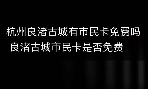 杭州良渚古城有市民卡免费吗 良渚古城市民卡是否免费